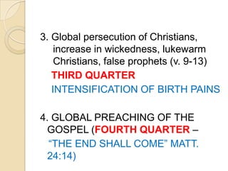 3. Global persecution of Christians,
increase in wickedness, lukewarm
Christians, false prophets (v. 9-13)
THIRD QUARTER
INTENSIFICATION OF BIRTH PAINS
4. GLOBAL PREACHING OF THE
GOSPEL (FOURTH QUARTER –
―THE END SHALL COME‖ MATT.
24:14)

 