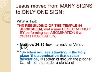 Jesus moved from MANY SIGNS
to ONLY ONE SIGN:
What is that:
THE REBUILDING OF THE TEMPLE IN
JERSUALEM, and a man DESECRATING IT
BY performing san ABOMINATION that
causes DESOLATION.
Matthew 24:15New International Version
(NIV)
15 ―So when you see standing in the holy
place „the abomination that causes
desolation,‘[a] spoken of through the prophet
Daniel—let the reader understand—


 