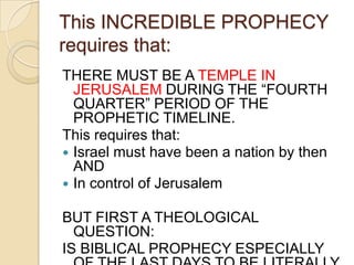 This INCREDIBLE PROPHECY
requires that:
THERE MUST BE A TEMPLE IN
JERUSALEM DURING THE ―FOURTH
QUARTER‖ PERIOD OF THE
PROPHETIC TIMELINE.
This requires that:
 Israel must have been a nation by then
AND
 In control of Jerusalem
BUT FIRST A THEOLOGICAL
QUESTION:
IS BIBLICAL PROPHECY ESPECIALLY

 