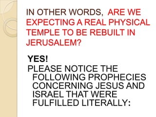 IN OTHER WORDS, ARE WE
EXPECTING A REAL PHYSICAL
TEMPLE TO BE REBUILT IN
JERUSALEM?

YES!
PLEASE NOTICE THE
FOLLOWING PROPHECIES
CONCERNING JESUS AND
ISRAEL THAT WERE
FULFILLED LITERALLY:

 