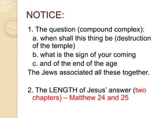 NOTICE:
1. The question (compound complex):
a. when shall this thing be (destruction
of the temple)
b. what is the sign of your coming
c. and of the end of the age
The Jews associated all these together.
2. The LENGTH of Jesus‘ answer (two
chapters) – Matthew 24 and 25

 
