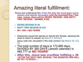 Amazing literal fulfillment:
―Know and understand this: From the time the word goes out to

restore and rebuild Jerusalem until the Anointed One,[d]the
ruler, comes, there will be SEVEN „SEVENS,‟ AND SIXTYTWO „SEVENS.” (DANIEL 9:25)

SEVEN SEVENS IS 49
 SIXTY TWO SEVENS IS 434
 49 + 434 = 483 YEARS




Artaxerxes issued the decree to rebuild the Temple, allowing the
Jews to return to rebuild, on March 5, 444 B.C.
Jesus rode into Jerusalem (―the ruler comes‖) on March 30, A.D.
33.

The total number of days is 173,880 days.
DIVIDED BY 360 DAYS (Jewish calendar) is
482.777 or 483 YEARS!
 After this, Jesus was crucified, fulfilling v. 26


“AFTER THE SIXTY-TWO „SEVENS,‟ THE ANOINTED ONE WILL
BE PUT TO DEATH…”

 