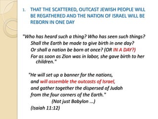 1.

THAT THE SCATTERED, OUTCAST JEWISH PEOPLE WILL
BE REGATHERED AND THE NATION OF ISRAEL WILL BE
REBORN IN ONE DAY

"Who has heard such a thing? Who has seen such things?
Shall the Earth be made to give birth in one day?
Or shall a nation be born at once? (OR IN A DAY?)
For as soon as Zion was in labor, she gave birth to her
children."
"He will set up a banner for the nations,
and will assemble the outcasts of Israel,
and gather together the dispersed of Judah
from the four corners of the Earth."
(Not just Babylon ...)
(Isaiah 11:12)

 