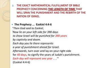2.

THE EXACT MATHEMATICAL FULFILLMENT OF BIBLE
PROPHECY CONCERNING THE LENGTH OF TIME THAT
WILL SPAN THE PUNISHMENT AND THE REBIRTH OF THE
NATION OF ISRAEL

The Prophecy ... Ezekiel 4:4-6
"Then God said to Ezekiel,
'Now lie on your left side for 390 days
to show Israel will be punished for 390 years
by captivity and doom.
Each day you lie there represents
a year of punishment ahead for Israel.
Afterwards, turn over and lay on your right side
for 40 days, to signify the years of Judah's punishment.
Each day will represent one year . . .'"
(Ezekiel 4:4-6)



 