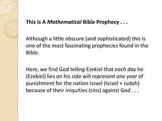 This Is A Mathematical Bible Prophecy . . .
Although a little obscure (and sophisticated) this is
one of the most fascinating prophecies found in the
Bible.

Here, we find God telling Ezekiel that each day he
(Ezekiel) lies on his side will represent one year of
punishment for the nation Israel (Israel + Judah)
because of their iniquities (sins) against God . . .

 
