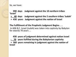 So, we have:
390 days Judgment against the 10 northern tribes
'Israel'
+ 40 days Judgment against the 2 southern tribes 'Judah'
= 430 years Judgment against the nation of Israel
The Fulfillment of the Prophetic Judgment Begins . . .
In 606 B.C. Israel (Judah) was taken into captivity by Babylon
for exactly 70 years ...
430 years of judgment determined against nation Israel
- 70 years fulfilled during the Babylonian captivity
= 360 years remaining in judgment against the nation of
Israel

 