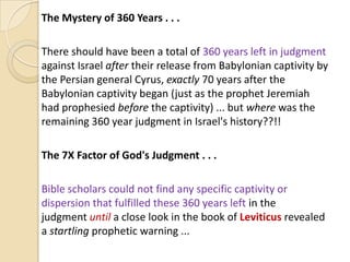 The Mystery of 360 Years . . .
There should have been a total of 360 years left in judgment
against Israel after their release from Babylonian captivity by
the Persian general Cyrus, exactly 70 years after the
Babylonian captivity began (just as the prophet Jeremiah
had prophesied before the captivity) ... but where was the
remaining 360 year judgment in Israel's history??!!

The 7X Factor of God's Judgment . . .
Bible scholars could not find any specific captivity or
dispersion that fulfilled these 360 years left in the
judgment until a close look in the book of Leviticus revealed
a startling prophetic warning ...

 