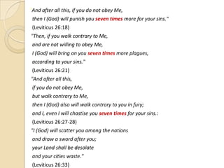 "And after all this, if you do not obey Me,

then I (God) will punish you seven times more for your sins."
(Leviticus 26:18)
"Then, if you walk contrary to Me,
and are not willing to obey Me,
I (God) will bring on you seven times more plagues,
according to your sins."
(Leviticus 26:21)
"And after all this,
if you do not obey Me,

but walk contrary to Me,
then I (God) also will walk contrary to you in fury;
and I, even I will chastise you seven times for your sins.:
(Leviticus 26:27-28)
"I (God) will scatter you among the nations
and draw a sword after you;
your Land shall be desolate
and your cities waste."
(Leviticus 26:33)

 
