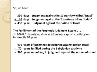 So, we have:
390 days Judgment against the 10 northern tribes 'Israel'
+ 40 days Judgment against the 2 southern tribes 'Judah'
= 430 years Judgment against the nation of Israel
The Fulfillment of the Prophetic Judgment Begins . . .
In 606 B.C. Israel (Judah) was taken into captivity by Babylon
for exactly 70 years ...
430 years of judgment determined against nation Israel
- 70 years fulfilled during the Babylonian captivity
= 360 years remaining in judgment against the nation of Israel

 