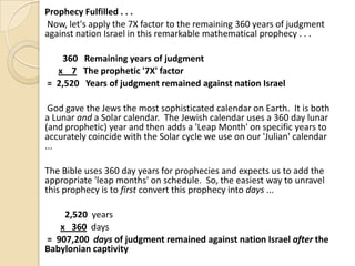 Prophecy Fulfilled . . .
Now, let's apply the 7X factor to the remaining 360 years of judgment
against nation Israel in this remarkable mathematical prophecy . . .
360 Remaining years of judgment
x 7 The prophetic '7X' factor
= 2,520 Years of judgment remained against nation Israel
God gave the Jews the most sophisticated calendar on Earth. It is both
a Lunar and a Solar calendar. The Jewish calendar uses a 360 day lunar
(and prophetic) year and then adds a 'Leap Month' on specific years to
accurately coincide with the Solar cycle we use on our 'Julian' calendar
...
The Bible uses 360 day years for prophecies and expects us to add the
appropriate 'leap months' on schedule. So, the easiest way to unravel
this prophecy is to first convert this prophecy into days ...

2,520 years
x 360 days
= 907,200 days of judgment remained against nation Israel after the
Babylonian captivity

 