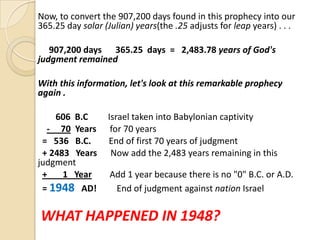 Now, to convert the 907,200 days found in this prophecy into our
365.25 day solar (Julian) years(the .25 adjusts for leap years) . . .
907,200 days 365.25 days = 2,483.78 years of God's
judgment remained

With this information, let's look at this remarkable prophecy
again .
606 B.C
- 70 Years
= 536 B.C.
+ 2483 Years
judgment
+
1 Year
= 1948 AD!

Israel taken into Babylonian captivity
for 70 years
End of first 70 years of judgment
Now add the 2,483 years remaining in this
Add 1 year because there is no "0" B.C. or A.D.
End of judgment against nation Israel

WHAT HAPPENED IN 1948?

 
