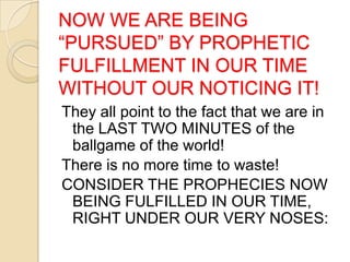 NOW WE ARE BEING
―PURSUED‖ BY PROPHETIC
FULFILLMENT IN OUR TIME
WITHOUT OUR NOTICING IT!
They all point to the fact that we are in
the LAST TWO MINUTES of the
ballgame of the world!
There is no more time to waste!
CONSIDER THE PROPHECIES NOW
BEING FULFILLED IN OUR TIME,
RIGHT UNDER OUR VERY NOSES:

 