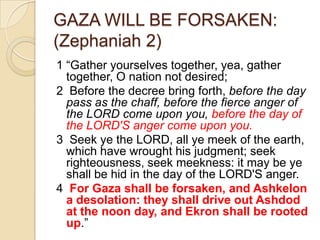 GAZA WILL BE FORSAKEN:
(Zephaniah 2)
1 ―Gather yourselves together, yea, gather
together, O nation not desired;
2 Before the decree bring forth, before the day
pass as the chaff, before the fierce anger of
the LORD come upon you, before the day of
the LORD'S anger come upon you.
3 Seek ye the LORD, all ye meek of the earth,
which have wrought his judgment; seek
righteousness, seek meekness: it may be ye
shall be hid in the day of the LORD'S anger.
4 For Gaza shall be forsaken, and Ashkelon
a desolation: they shall drive out Ashdod
at the noon day, and Ekron shall be rooted
up.‖

 