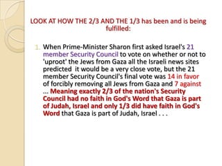 LOOK AT HOW THE 2/3 AND THE 1/3 has been and is being
fulfilled:
1. When Prime-Minister Sharon first asked Israel's 21
member Security Council to vote on whether or not to
'uproot' the Jews from Gaza all the Israeli news sites
predicted it would be a very close vote, but the 21
member Security Council's final vote was 14 in favor
of forcibly removing all Jews from Gaza and 7 against
... Meaning exactly 2/3 of the nation's Security
Council had no faith in God's Word that Gaza is part
of Judah, Israel and only 1/3 did have faith in God's
Word that Gaza is part of Judah, Israel . . .

 