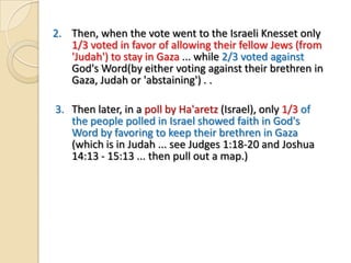 2. Then, when the vote went to the Israeli Knesset only
1/3 voted in favor of allowing their fellow Jews (from
'Judah') to stay in Gaza ... while 2/3 voted against
God's Word(by either voting against their brethren in
Gaza, Judah or 'abstaining') . .
3. Then later, in a poll by Ha'aretz (Israel), only 1/3 of
the people polled in Israel showed faith in God's
Word by favoring to keep their brethren in Gaza
(which is in Judah ... see Judges 1:18-20 and Joshua
14:13 - 15:13 ... then pull out a map.)

 