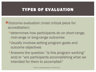 TYPES OF EVALUATION


Outcome evaluation (most critical piece for
 accreditation)
  determines how participants do on short-range,
   mid-range or long-range outcomes
  Usually involves setting program goals and
   outcome objectives
  Answers the question “is this program working”
   and/or “are participants accomplishing what we
   intended for them to accomplish”
                 Center for Applied Research at CPCC 2013
 