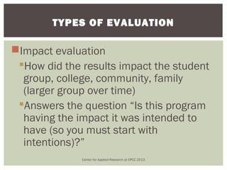 TYPES OF EVALUATION

Impact evaluation
 How did the results impact the student
  group, college, community, family
  (larger group over time)
 Answers the question “Is this program
  having the impact it was intended to
  have (so you must start with
  intentions)?”
              Center for Applied Research at CPCC 2013
 