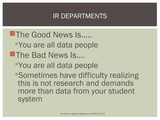IR DEPARTMENTS

The Good News Is…..
 You are all data people
The Bad News Is….
 You are all data people
 Sometimes have difficulty realizing
  this is not research and demands
  more than data from your student
  system
              Center for Applied Research at CPCC 2013
 
