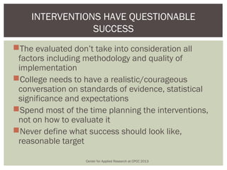 INTERVENTIONS HAVE QUESTIONABLE
                SUCCESS
The evaluated don’t take into consideration all
 factors including methodology and quality of
 implementation
College needs to have a realistic/courageous
 conversation on standards of evidence, statistical
 significance and expectations
Spend most of the time planning the interventions,
 not on how to evaluate it
Never define what success should look like,
 reasonable target

                   Center for Applied Research at CPCC 2013
 