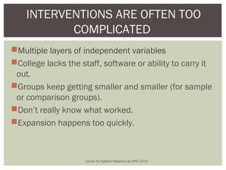 INTERVENTIONS ARE OFTEN TOO
           COMPLICATED
Multiple layers of independent variables
College lacks the staff, software or ability to carry it
 out.
Groups keep getting smaller and smaller (for sample
 or comparison groups).
Don’t really know what worked.
Expansion happens too quickly.



                     Center for Applied Research at CPCC 2013
 