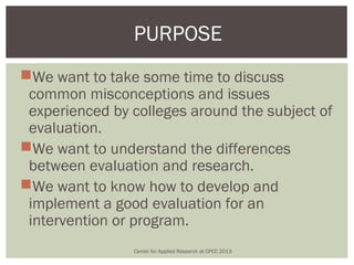 PURPOSE
We want to take some time to discuss
 common misconceptions and issues
 experienced by colleges around the subject of
 evaluation.
We want to understand the differences
 between evaluation and research.
We want to know how to develop and
 implement a good evaluation for an
 intervention or program.
                Center for Applied Research at CPCC 2013
 