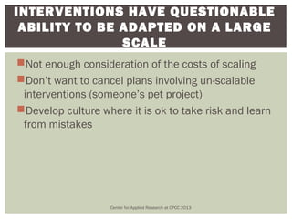 INTERVENTIONS HAVE QUESTIONABLE
 ABILITY TO BE ADAPTED ON A LARGE
               SCALE
Not enough consideration of the costs of scaling
Don’t want to cancel plans involving un-scalable
 interventions (someone’s pet project)
Develop culture where it is ok to take risk and learn
 from mistakes




                   Center for Applied Research at CPCC 2013
 