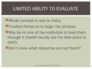 LIMITED ABILITY TO EVALUATE.

Whole concept is new to many.
Funders forces us to begin the process.
May be no one at the institution to lead them
 through it (health faculty are the best place to
 start).
Don’t know what resources are out there?



                 Center for Applied Research at CPCC 2013
 