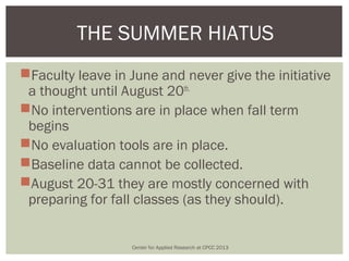 THE SUMMER HIATUS
Faculty leave in June and never give the initiative
 a thought until August 20th.
No interventions are in place when fall term
 begins
No evaluation tools are in place.
Baseline data cannot be collected.
August 20-31 they are mostly concerned with
 preparing for fall classes (as they should).


                  Center for Applied Research at CPCC 2013
 