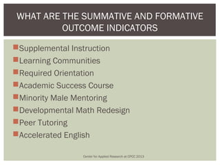 WHAT ARE THE SUMMATIVE AND FORMATIVE
         OUTCOME INDICATORS
Supplemental Instruction
Learning Communities
Required Orientation
Academic Success Course
Minority Male Mentoring
Developmental Math Redesign
Peer Tutoring
Accelerated English

                Center for Applied Research at CPCC 2013
 