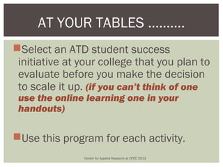 AT YOUR TABLES ……….
Select an ATD student success
 initiative at your college that you plan to
 evaluate before you make the decision
 to scale it up. (if you can’t think of one
 use the online learning one in your
 handouts)

Use this program for each activity.
               Center for Applied Research at CPCC 2013
 