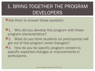 1. BRING TOGETHER THE PROGRAM
           DEVELOPERS
Ask them to answer these question:

1. Why did you develop this program with these
 program characteristics?
2. What do you think students (or participants) will
 get out of this program (what changes)?
3. How do you tie specific program content to
 specific expected changes or improvements in
 participants.

                   Center for Applied Research at CPCC 2013
 