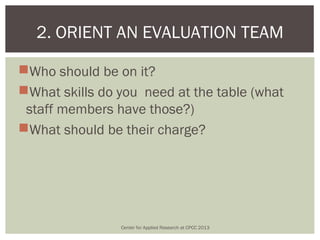 2. ORIENT AN EVALUATION TEAM

Who should be on it?
What skills do you need at the table (what
 staff members have those?)
What should be their charge?




                Center for Applied Research at CPCC 2013
 