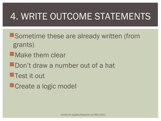 4. WRITE OUTCOME STATEMENTS
Sometime these are already written (from
 grants)
Make them clear
Don’t draw a number out of a hat
Test it out
Create a logic model


                Center for Applied Research at CPCC 2013
 