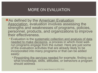 MORE ON EVALUATION

As defined by the American Evaluation
 Association, evaluation involves assessing the
 strengths and weaknesses of programs, policies,
 personnel, products, and organizations to improve
 their effectiveness.
  Evaluation is the systematic collection and analysis of data
   needed to make decisions, a process in which most well-
   run programs engage from the outset. Here are just some
   of the evaluation activities that are already likely to be
   incorporated into many programs or that can be added
   easily:
     Pinpointing the services needed for example, finding out
      what knowledge, skills, attitudes, or behaviors a program
      should address
                     Center for Applied Research at CPCC 2013
 
