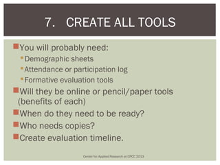 7. CREATE ALL TOOLS
You will probably need:
   Demographic sheets
   Attendance or participation log
   Formative evaluation tools
Will they be online or pencil/paper tools
 (benefits of each)
When do they need to be ready?
Who needs copies?
Create evaluation timeline.
                     Center for Applied Research at CPCC 2013
 