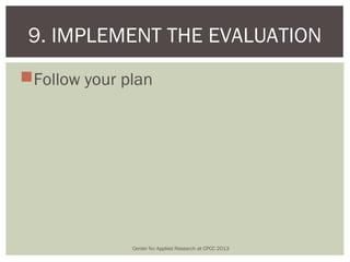 9. IMPLEMENT THE EVALUATION
Follow your plan




              Center for Applied Research at CPCC 2013
 
