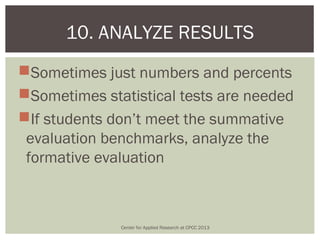 10. ANALYZE RESULTS
Sometimes just numbers and percents
Sometimes statistical tests are needed
If students don’t meet the summative
 evaluation benchmarks, analyze the
 formative evaluation



              Center for Applied Research at CPCC 2013
 