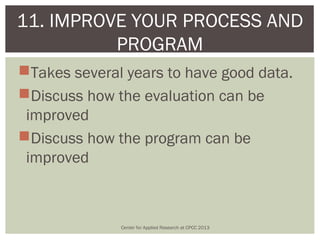 11. IMPROVE YOUR PROCESS AND
          PROGRAM
Takes several years to have good data.
Discuss how the evaluation can be
 improved
Discuss how the program can be
 improved



              Center for Applied Research at CPCC 2013
 