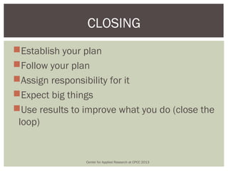 CLOSING
Establish your plan
Follow your plan
Assign responsibility for it
Expect big things
Use results to improve what you do (close the
 loop)


                Center for Applied Research at CPCC 2013
 