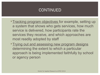 CONTINUED

 Tracking program objectives for example, setting up
  a system that shows who gets services, how much
  service is delivered, how participants rate the
  services they receive, and which approaches are
  most readily adopted by staff
 Trying out and assessing new program designs
  determining the extent to which a particular
  approach is being implemented faithfully by school
  or agency person


                 Center for Applied Research at CPCC 2013
 