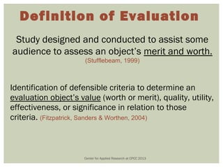 Definition of Evaluation
 Study designed and conducted to assist some
audience to assess an object’s merit and worth.
                      (Stufflebeam, 1999)



Identification of defensible criteria to determine an
evaluation object’s value (worth or merit), quality, utility,
effectiveness, or significance in relation to those
criteria. (Fitzpatrick, Sanders & Worthen, 2004)



                      Center for Applied Research at CPCC 2013
 