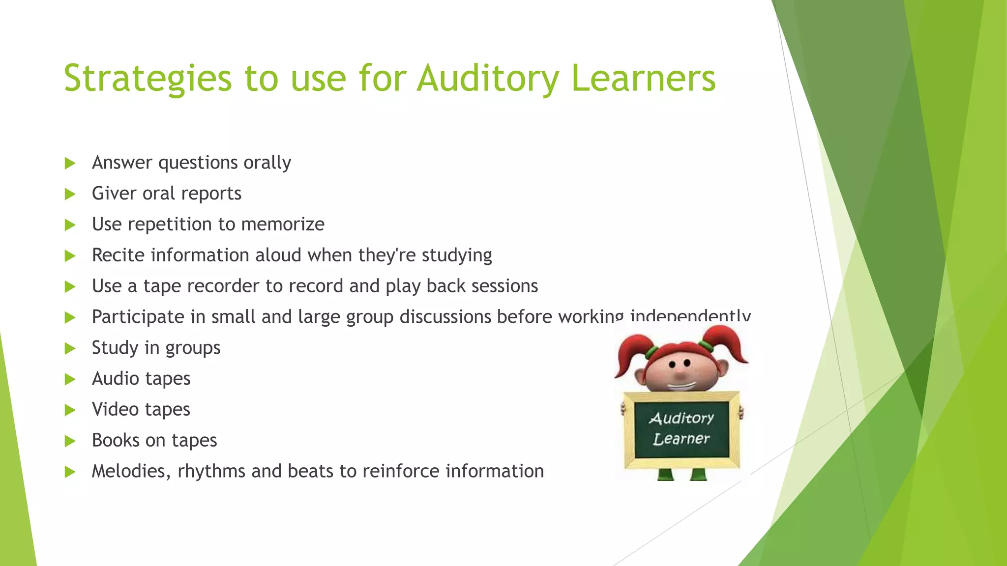 Strategies to use for Auditory Learners
 Answer questions orally
 Giver oral reports
 Use repetition to memorize
 Recite information aloud when they're studying
 Use a tape recorder to record and play back sessions
 Participate in small and large group discussions before working independently
 Study in groups
 Audio tapes
 Video tapes
 Books on tapes
 Melodies, rhythms and beats to reinforce information
 