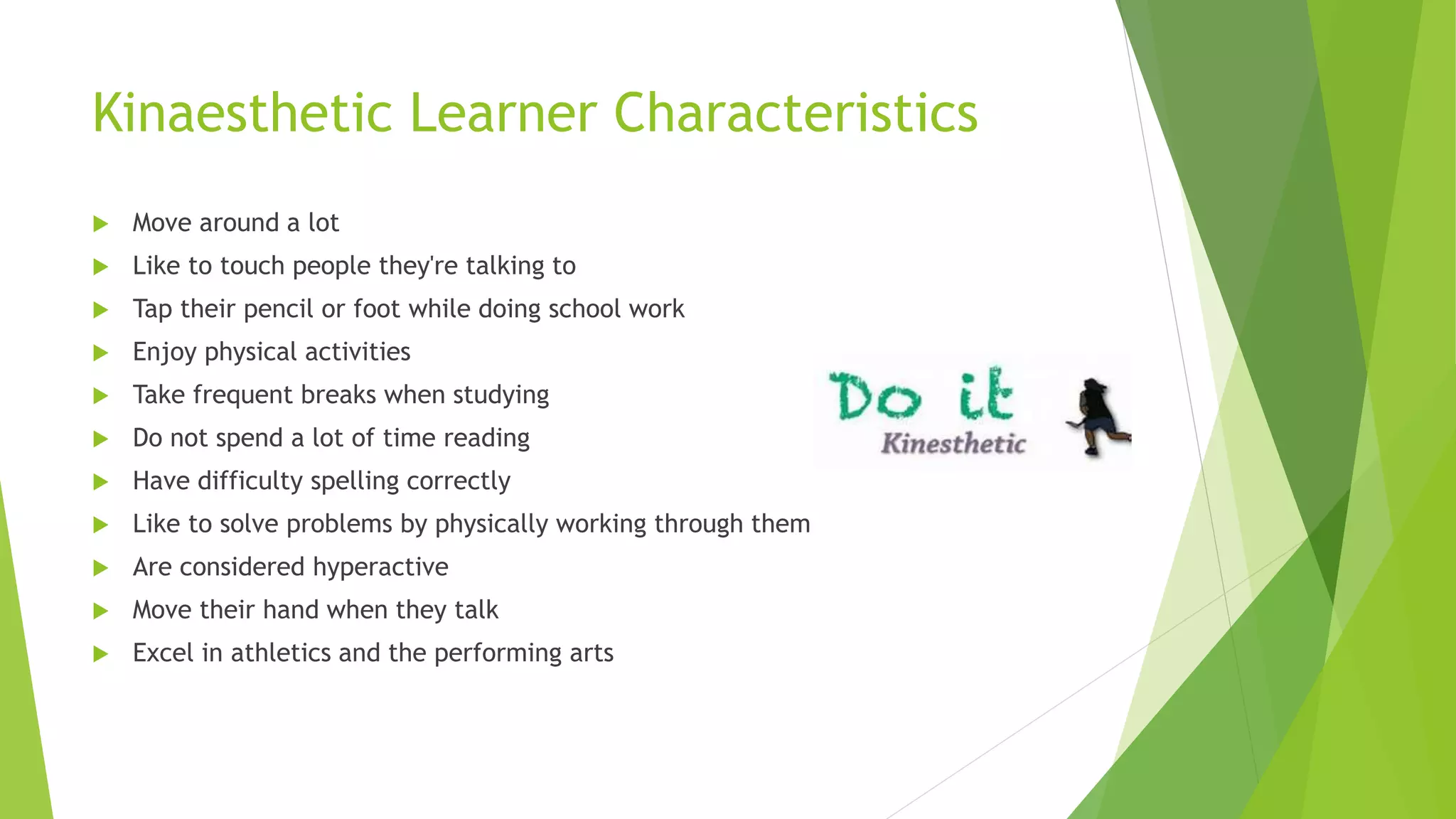 Kinaesthetic Learner Characteristics
 Move around a lot
 Like to touch people they're talking to
 Tap their pencil or foot while doing school work
 Enjoy physical activities
 Take frequent breaks when studying
 Do not spend a lot of time reading
 Have difficulty spelling correctly
 Like to solve problems by physically working through them
 Are considered hyperactive
 Move their hand when they talk
 Excel in athletics and the performing arts
 