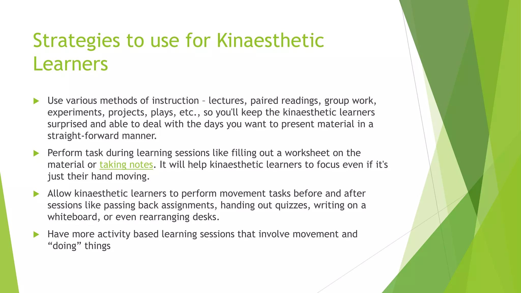 Strategies to use for Kinaesthetic
Learners
 Use various methods of instruction – lectures, paired readings, group work,
experiments, projects, plays, etc., so you'll keep the kinaesthetic learners
surprised and able to deal with the days you want to present material in a
straight-forward manner.
 Perform task during learning sessions like filling out a worksheet on the
material or taking notes. It will help kinaesthetic learners to focus even if it's
just their hand moving.
 Allow kinaesthetic learners to perform movement tasks before and after
sessions like passing back assignments, handing out quizzes, writing on a
whiteboard, or even rearranging desks.
 Have more activity based learning sessions that involve movement and
“doing” things
 