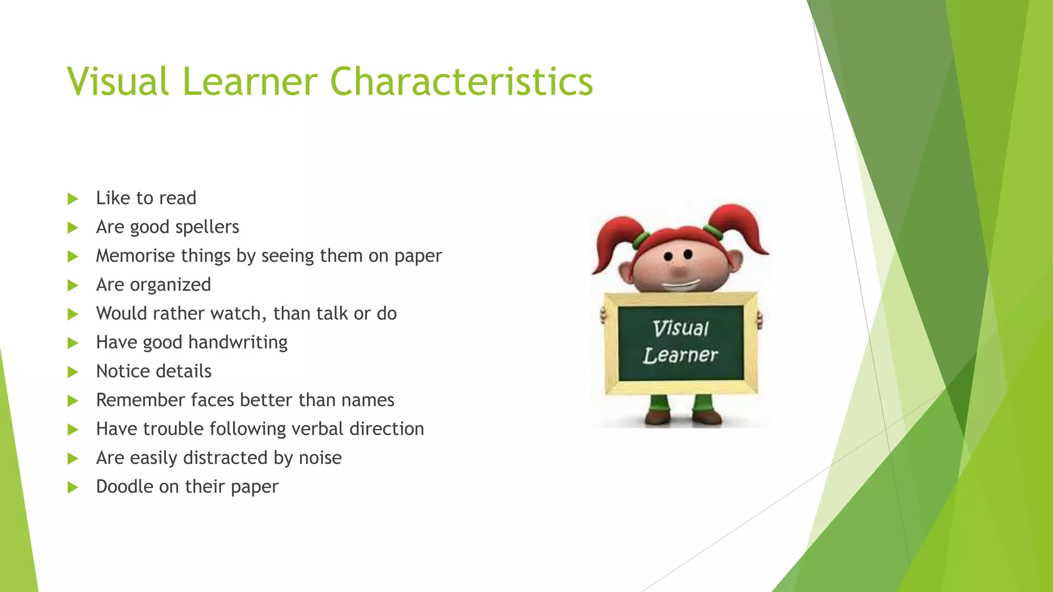Visual Learner Characteristics
 Like to read
 Are good spellers
 Memorise things by seeing them on paper
 Are organized
 Would rather watch, than talk or do
 Have good handwriting
 Notice details
 Remember faces better than names
 Have trouble following verbal direction
 Are easily distracted by noise
 Doodle on their paper
 