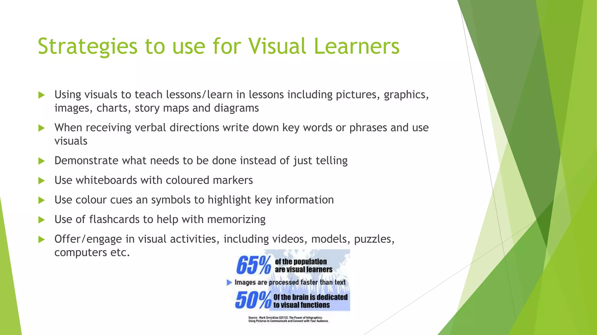 Strategies to use for Visual Learners
 Using visuals to teach lessons/learn in lessons including pictures, graphics,
images, charts, story maps and diagrams
 When receiving verbal directions write down key words or phrases and use
visuals
 Demonstrate what needs to be done instead of just telling
 Use whiteboards with coloured markers
 Use colour cues an symbols to highlight key information
 Use of flashcards to help with memorizing
 Offer/engage in visual activities, including videos, models, puzzles,
computers etc.
 
