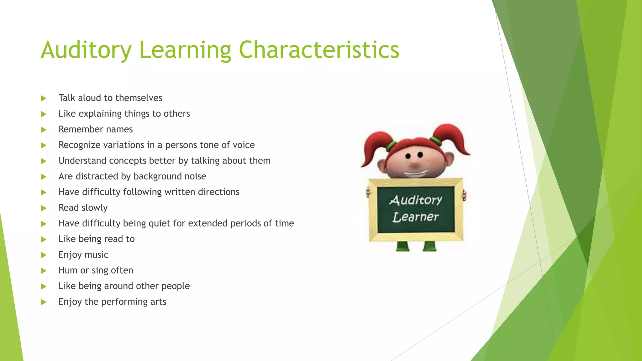 Auditory Learning Characteristics
 Talk aloud to themselves
 Like explaining things to others
 Remember names
 Recognize variations in a persons tone of voice
 Understand concepts better by talking about them
 Are distracted by background noise
 Have difficulty following written directions
 Read slowly
 Have difficulty being quiet for extended periods of time
 Like being read to
 Enjoy music
 Hum or sing often
 Like being around other people
 Enjoy the performing arts
 