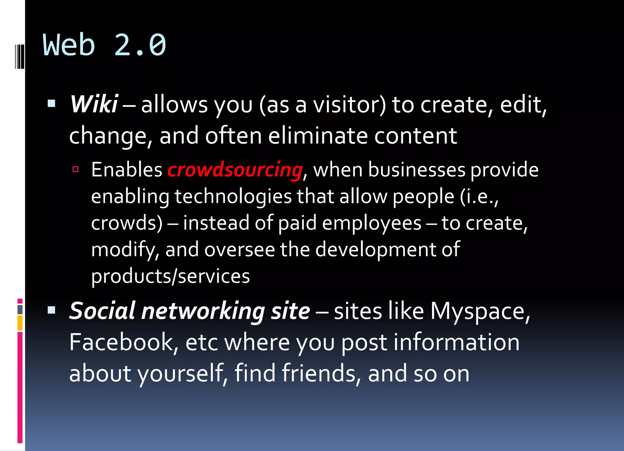 Web 2.0
 Wiki – allows you (as a visitor) to create, edit,
change, and often eliminate content
 Enables crowdsourcing, when businesses provide
enabling technologies that allow people (i.e.,
crowds) – instead of paid employees – to create,
modify, and oversee the development of
products/services
 Social networking site – sites like Myspace,
Facebook, etc where you post information
about yourself, find friends, and so on
 