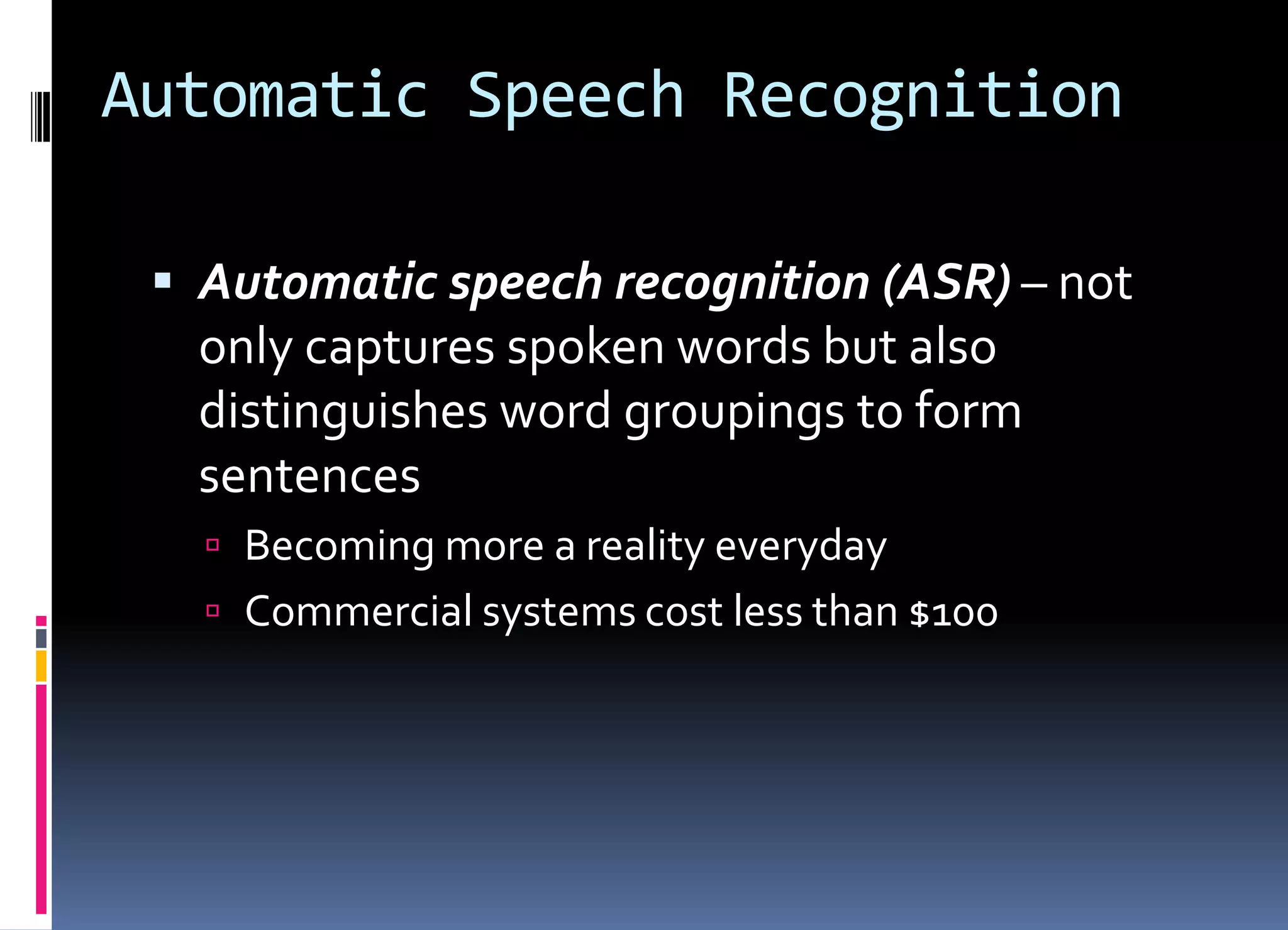 Automatic Speech Recognition
 Automatic speech recognition (ASR) – not
only captures spoken words but also
distinguishes word groupings to form
sentences
 Becoming more a reality everyday
 Commercial systems cost less than $100
 