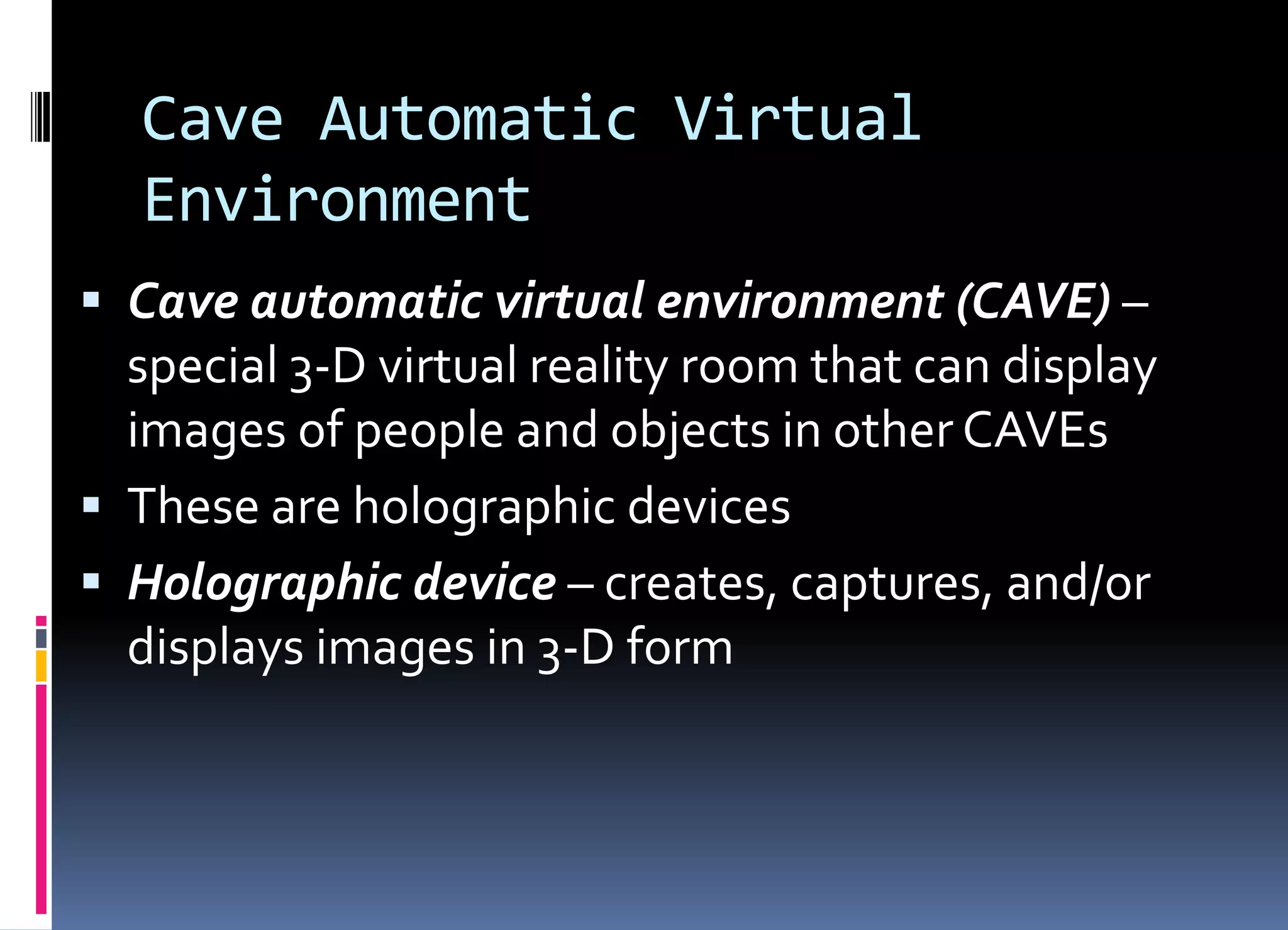 Cave Automatic Virtual
Environment
 Cave automatic virtual environment (CAVE) –
special 3-D virtual reality room that can display
images of people and objects in other CAVEs
 These are holographic devices
 Holographic device – creates, captures, and/or
displays images in 3-D form
 